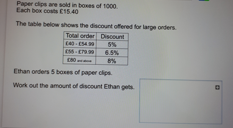 Paper clips are sold in boxes of 1000. Each box costs £15.40 The table below shows the discount offered for large orders. Ethan orders 5 boxes of paper clips. Work out the amount of discount Ethan gets.