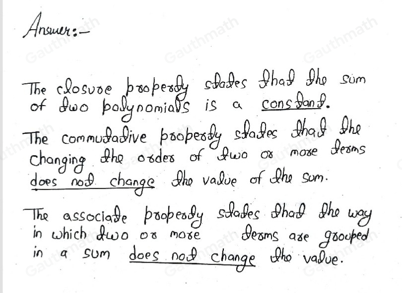 What do the properties of polynomial addition mean? Complete each statement. The closure property states that the sum of two polynomials is a The commutative property states that changing the order of two or more terms the value of the sum. The associative property states that the way in which two or more terms are grouped in a sum the value.