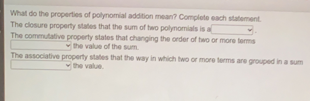 What do the properties of polynomial addition mean? Complete each statement. The closure property states that the sum of two polynomials is a The commutative property states that changing the order of two or more terms the value of the sum. The associative property states that the way in which two or more terms are grouped in a sum the value.