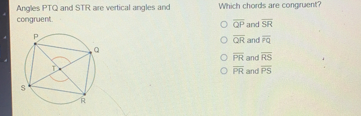 Angles PTQ and STR are vertical angles and Which chords are congruent? congruent. overline QP and overline SR overline QR and overline PQ overline PR and overline RS overline PR and overline PS