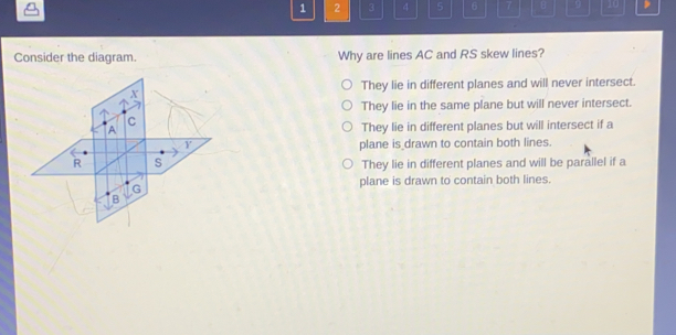 1 2 3 4 5 6 7 Consider the diagram. Why are lines AC and RS skew lines? They lie in different planes and will never intersect. They lie in the same plane but will never intersect. They lie in different planes but will intersect if a plane is _drawn to contain both lines. They lie in different planes and will be parallel if a plane is drawn to contain both lines.