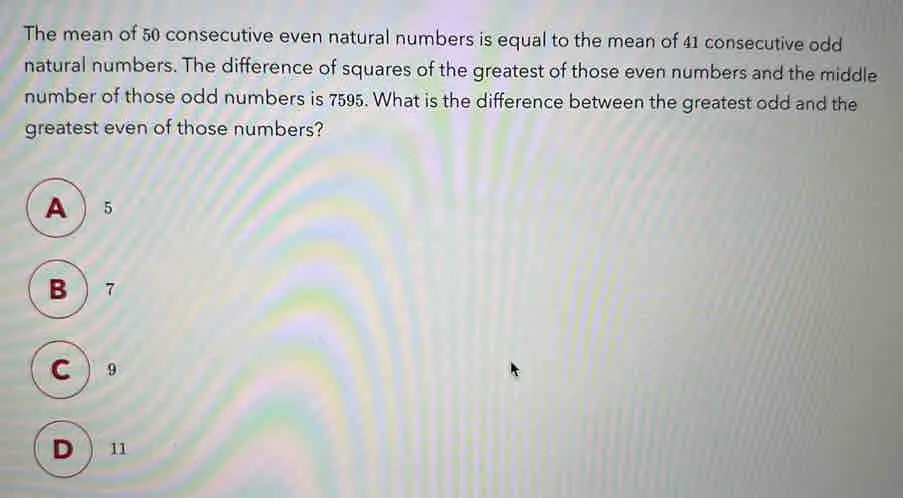 The mean of 50 consecutive even natural numbers is equal to the mean of 41 consecutive odd natural numbers. The difference of squares of the greatest of those even numbers and the middle number of those odd numbers is 7595. What is the difference between the greatest odd and the greatest even of those numbers? A 5 B7 C 9 D 11