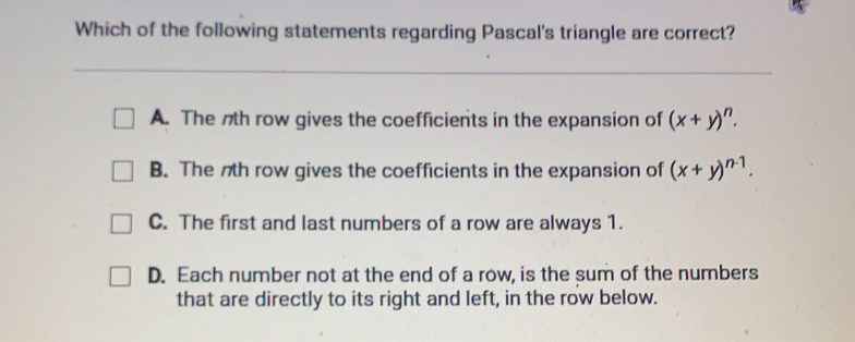 Which of the following statements regarding Pascal's triangle are correct? A. The nth row gives the coefficients in the expansion of x+yn B. The nth row gives the coefficients in the expansion of x+yn-1 C. The first and last numbers of a row are always 1. D. Each number not at the end of a row, is the sum of the numbers that are directly to its right and left, in the row below.