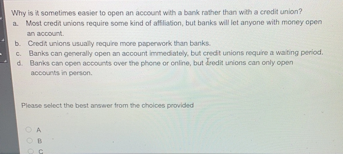 Why is it sometimes easier to open an account with a bank rather than with a credit union? a. Most credit unions require some kind of affiliation, but banks will let anyone with money open an account. b. Credit unions usually require more paperwork than banks. c. Banks can generally open an account immediately, but credit unions require a waiting period.. d. Banks can open accounts over the phone or online, but tredit unions can only open accounts in person. Please select the best answer from the choices provided A B C