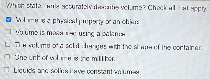 Which statements accurately describe volume? Check all that apply. Volume is a physical property of an object. Volume is measured using a balance. The volume of a solid changes with the shape of the container. One unit of volume is the milliliter. Liquids and solids have constant volumes.