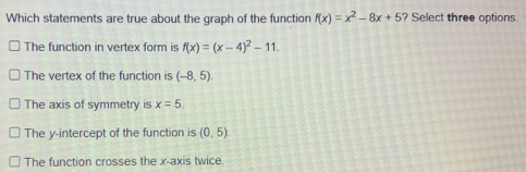 Which statements are true about the graph of the function fx=x2-8x+5? Select three options The function in vertex form is fx=x-42-11 The vertex of the function is -8,5 The axis of symmetry is x=5 The y-intercept of the function is 0,5 The function crosses the x-axis twice