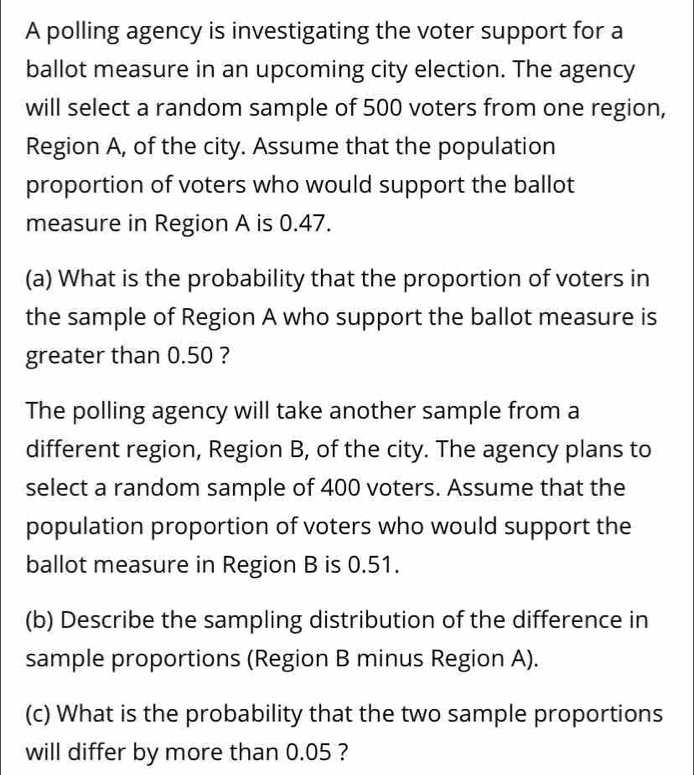 A polling agency is investigating the voter support for a ballot measure in an upcoming city election. The agency will select a random sample of 500 voters from one region, Region A, of the city. Assume that the population proportion of voters who would support the ballot measure in Region A is 0.47. a What is the probability that the proportion of voters in the sample of Region A who support the ballot measure is greater than 0.50 ? The polling agency will take another sample from a different region, Region B, of the city. The agency plans to select a random sample of 400 voters. Assume that the population proportion of voters who would support the ballot measure in Region B is 0.51. b Describe the sampling distribution of the difference in sample proportions Region B minus Region A. c What is the probability that the two sample proportions will differ by more than 0.05 ?