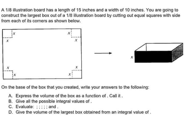 A 1/8 illustration board has a length of 15 inches and a width of 10 inches. You are going to construct the largest box out of a 1/8 illustration board by cutting out equal squares with side from each of its corners as shown below. On the base of the box that you created, write your answers to the following: A. Express the volume of the box as a function of . Call it . B. Give all the possible integral values of . C. Evaluate: ; ; ; ; ; and . D. Give the volume of the largest box obtained from an integral value of .