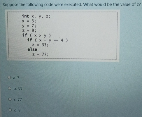 Suppose the following code were executed. What would be the value of z? int x, y, z; x=3; y=7 z=9 i f x>y if x-y==4 z=33; else z=77 ; a. 7 b. 33 c. 77 d. 9