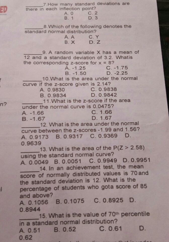 7.How many standard deviations are _ ED there in each inflection point? A.O C. 2 B. 1 D. 3 8.Which of the following denotes the standard normal distribution? A. A C.Y B.X D. Z 9. A random variable X has a mean of 12 and a standard deviation of 3.2. Whatis the corresponding z-score for x = 8 ? A. -1.25 C. -1.75 B. -1.50 D. -2.25 10.What is the area under the normal curve if the z-score given is 2.14? A. 0.9830 C. 0.9838 B. 0.9834 D. 0.9842 11.What is the z-score if the area n? under the normal curve is 0.0475? A. -1.66 C. 1.66 B. -1.67 D. 1.67 12. What is the area under the normal _ curve between the z-scores -1.99 and 1.56? A. 0.9173 3 B. 0.9317 C. 0.9369 D. 0.9639 13. What is the area of the PZ>2.58 _ using the standard normal curve? A. 0.0049 B.0.0051 C. 0.9949 D.0.9951 14. In an achievement test, the mean _ score of normally distributed values is 70 and the standard deviation is 12. What is the percentage of students who gota score of 85 and above? A. 0.1056 B. 0.1075 C. 0.8925 D. 0.8944 15. What is the value of 70th percentile _ in a standard normal distribution? A. 0.51 B. 0.52 C. 0.61 D. 0.62