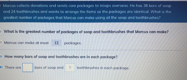 Marcus collects donations and sends care packages to troops overseas. He has 36 bars of soap and 24 toothbrushes and wants to arrange the items so the packages are identical. What is the greatest number of packages that Marcus can make using all the soap and toothbrushes? What is the greatest number of packages of soap and toothbrushes that Marcus can make? 》 Marcus can make at most? 12 packages How many bars of soap and toothbrushes are in each package? 0 There are bars of soap and ? toothbrushes in each package.