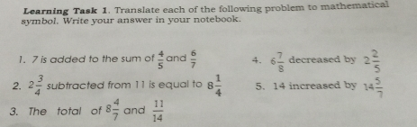 Learning Task 1. Translate each of the following problem to mathematical symbol. Write your answer in your notebook. 1. 7 is added to the sum of 4/5 and 6/7 4. 6 7/8 decreased by 2 2/5 2. 2 3/4 subtracted from 11 is equal to 8 1/4 5. 14 increased by 14 5/7 3. The total of 8 4/7 and 11/14