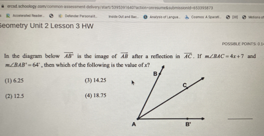 ercsd.schoology.com/common-assessment-delivery/start/5395391640?action=onresume&submissionld=653395873 R Accelerated Reader.. Defender Personalit.. Inside Out and Bac. Analysis of Langua. Cosmos: A Spacet... 34] Motions of Seometry Unit 2 Lesson 3 HW POSSBLE POINTS: 0.1 In the diagram below overline AB' is the image of overline AB after a reflection in overline AC ,If mangle BAC=4x+7 and mangle BAB'=64 ° , then which of the following is the 1 6.25 3 14.25 2 12.5 4 18.75 _