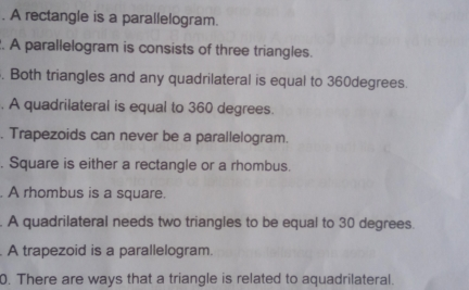 A rectangle is a parallelogram. A parallelogram is consists of three triangles Both triangles and any quadrilateral is equal to 360degrees A quadrilateral is equal to 360 degrees Trapezoids can never be a parallelogram. Square is either a rectangle or a rhombus A rhombus is a square A quadrilateral needs two triangles to be equal to 30 degrees A trapezoid is a parallelogram 0. There are ways that a triangle is related to aquadrilateral