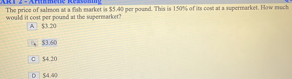 AR1 z - Aritnmetc Reasommg The price of salmon at a fish market is $ 5.40 per pound. This is 150% of its cost at a supermarket. How much would it cost per pound at the supermarket? A $ 3.20 E、 $ 3.60 C $ 4.20 D $ 4.40