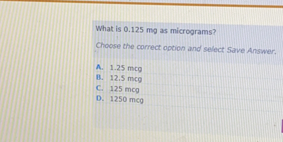 What is 0.125 mg as micrograms? Choose the correct option and select Save Answer. A. 1.25 mcg B. 12.5 mcg C. 125 mcg D. 1250 mcg