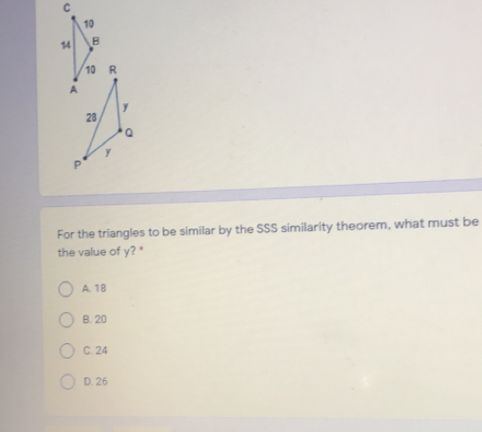 C B R y 28 Q y P For the triangles to be similar by the SSS similarity theorem, what must be the value of y? * A. 18 B. 20 C. 24 D. 26