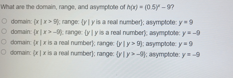 What are the domain, range, and asymptote of hx=0.5x-9 ？ domain: x|x>9 ; range: y|y is a real number; asymptote: y=9 domain: x|x>-9 ; range: y|y is a real number; asymptote: y=-9 domain: x|x is a real number; range: y|y>9 :; asymptote: y=9 domain: x|x is a real number; range: y|y>-9 ; asymptote: y=-9