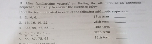 B. After familiarizing yourself on finding the nth term of an arithmetic sequence, let us try to answer the exercises below. Find the term indicated in each of the following arithmetic sequences. 1. 2, 4, 6, ... 15th term_ 2. 13, 16, 19, 22, ... 25th term_ 3. 99, 88, 77, 66, ... 18th term_ 20th term_ 4、 1/8 _- frac 1 2/9 . 1/9 5. 99, 87, 75, 63, ... 12th term_ aeked