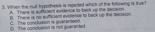 3. When the null hypothesis is rejected which of the following is true? A. There is sufficient evidence to back up the decision. B. There is no sufficient evidence to back up the decision. C. The conclusion is guaranteed. D. The conclusion is not guaranted..