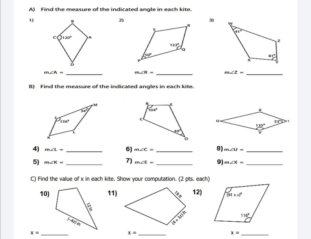 A Find the measure of the indicated angle in each kite. 1 2 3 mangle A=- mangle R=-- mangle z=-- B Find the measure of the indicated angles in each kite. 4 mangle L=-- 6 mangle C=-- 8 mangle upsilon =-- 5 mangle K=-- 7 mangle E=-- 9 mangle x=-- C Find the value of x in each kite. Show your computation. 2 pts. each 10 1112 x=-- x=--