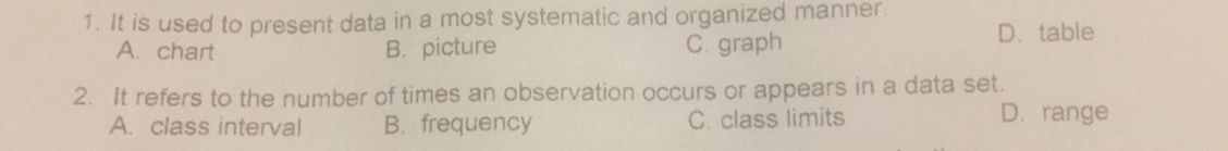 1. It is used to present data in a most systematic and organized manner. A. chart B. picture C. graph D.table 2. It refers to the number of times an observation occurs or appears in a data set. A. class interval B. frequency C. class limits D. range
