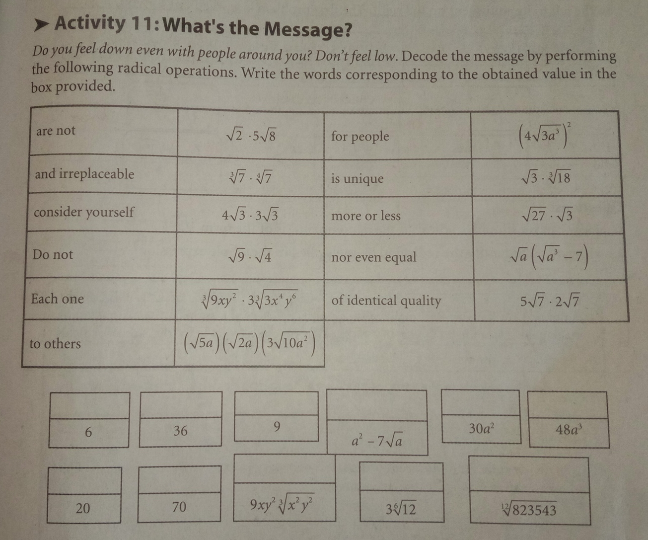 Activity 11: What's the Message? Do you feel down even with people around you? Don’t feel low. Decode the message by performing the following radical operations. Write the words corresponding to the obtained value in the box provided. 6 36 9 30a2 a2-7 square root of a 48a3 20 70 9xy2cube root ofx2y2 3 square root of [6]12 square root of [12]823543