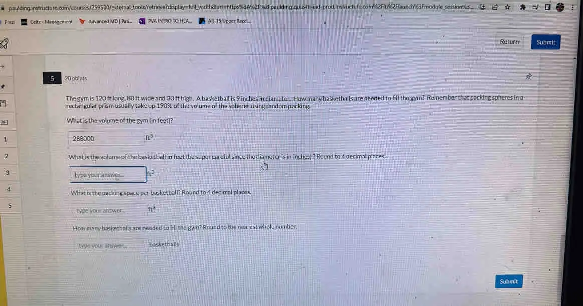 paulding.instructure.com/courses/259500/external_tools/retrieve?display=full_width&urf=https%3A%2F%2Fpaulding.quiz-Iti-iad-prod.instructure.com%2F1%2Flaunch%3Fmodule_session%3__ Prez Celtx - Management Advanced MD | Pati... PVA INTRO TO HEA... AR-15 Upper Recei... Return Submit 5 20 points The gym is 120 ft long, 80 ft wide and 30 ft high. A basketball is 9 inches in diameter. How many basketballs are needed to fill the gym? Remember that packing spheres in a rectangular prism usually take up 190% of the volume of the spheres using random packing. What is the volume of the gym in feet? 1 288000 ft3 2 What is the volume of the basketball in feet be super careful since the diameter is in inches ? Round to 4 decimal places. 3 kype your answer.... t3 4 What is the packing space per basketball? Round to 4 decimal places. 5 type your answer .. ft3 How many basketballs are needed to fill the gym? Round to the nearest whole number. type your answer. basketballs Submit