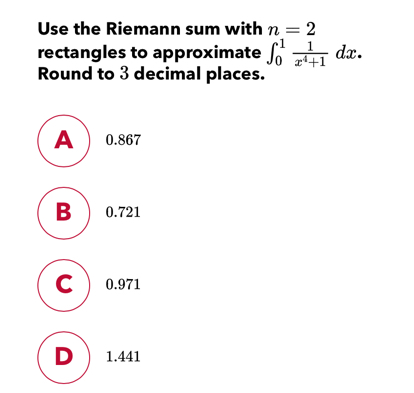 Use the Riemann sum with n=2 rectangles to approximate ∈ t _01frac 1x4+1 dx Round to 3 decimal places. 0.867 0.721 0.971 1.441