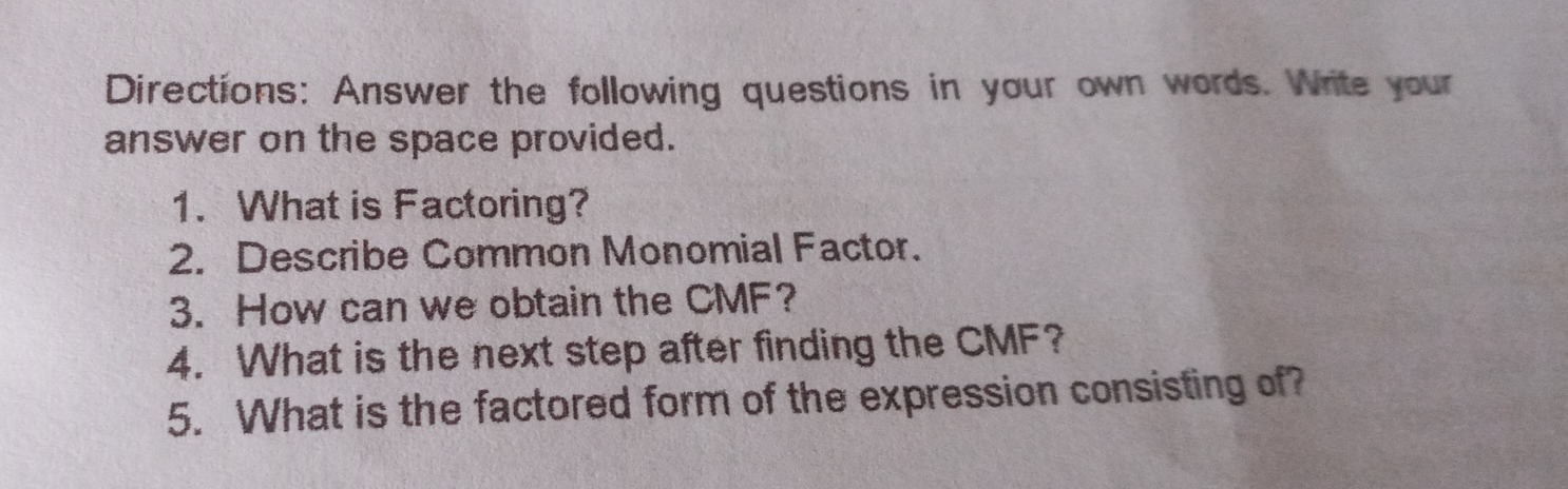 Directions: Answer the following questions in your own words. Write your answer on the space provided. 1. What is Factoring? 2. Describe Common Monomial Factor. 3. How can we obtain the CMF? 4. What is the next step after finding the CMF? 5. What is the factored form of the expression consisting of?