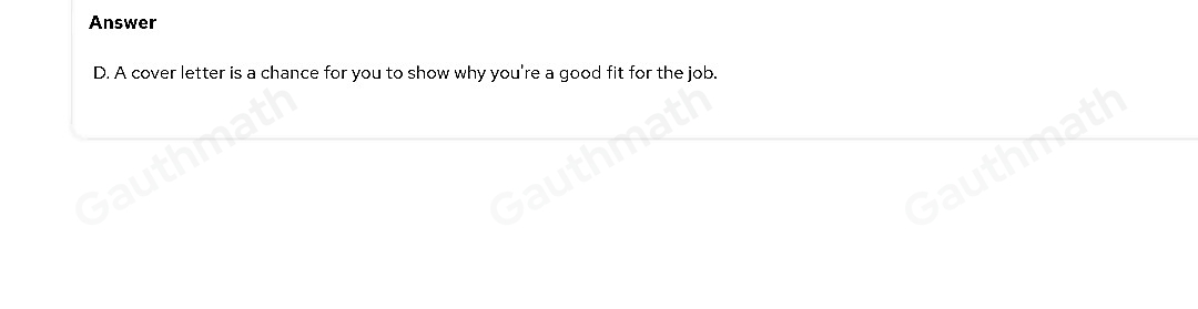 16. Which statement about cover letters is true? A. A cover letter is typically written as a bullet-pointed list of experiences and achievements B. A cover letter should repeat the information in your résumé. C. A cover letter should accompany a résumé, whether the employer wants it or not. D. A cover letter is a chance for you to show why you're a good fit for the job.