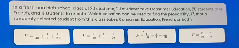 In a freshman high school class of 80 students, 22 students take Consumer Education, 20 students take French, and 4' students take both. Which equation can be used to find the probability, P, that a randomly selected student from this class takes Consumer Education, French, or both? P= 11/40 + 1/4 + 1/20 P= 11/40 + 1/4 - 1/20 P= 11/40 + 1/4 - 1/10 P= 11/40 + 1/4