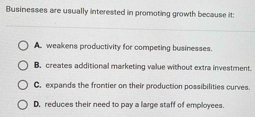 Businesses are usually interested in promoting growth because it: A. weakens productivity for competing businesses. B. creates additional marketing value without extra investment. C. expands the frontier on their production possibilities curves. D. reduces their need to pay a large staff of employees.