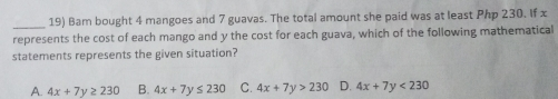 19 Bam bought 4 mangoes and 7 guavas. The total amount she paid was at least Php 230. If x represents the cost of each mango and y the cost for each guava, which of the following mathematicall statements represents the given situation? A. 4x+7y ≥ q 230 B. 4x+7y ≤ q 230 C. 4x+7y>230 D. 4x+7y<230