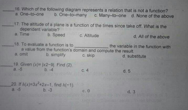 16. Which of the following diagram represents a relation that is not a function? a. One-to-one b. One-to-many c. Many-to-one d. None of the above 17. The altitude of a plane is a function of the times since take off. What is the dependent variable? a. Time b. Speed c. Altitude d, All of the above 18. To evaluate a function is to the variable in the function with a. omit a value from the function's domain and compute the result. b. simplify c. skip d. substitute 19. Given x=|x2-9| . Find 2. a. -5 b. -4 c. 4 d. 5 20. If hx=3x2+2x-1 , find h-1 a. -5 b. -3 c,O d. 3