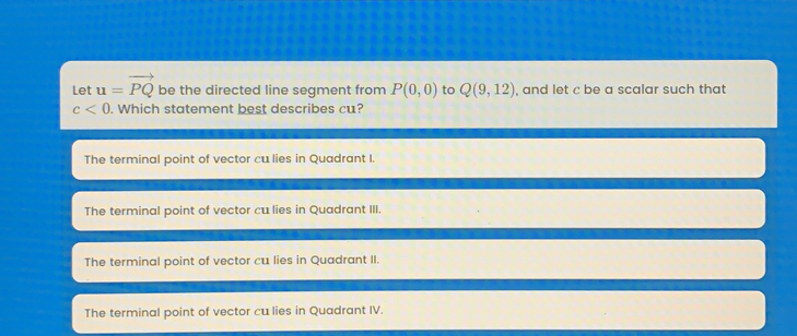 Let u= vector PQ be the directed line segment from P0,0 to Q9,12 , and let c be a scalar such that c<0 . Which statement best describes cu? The terminal point of vector cu lies in Quadrant I. The terminal point of vector cu lies in Quadrant III. The terminal point of vector cu lies in Quadrant II. The terminal point of vector cu lies in Quadrant IV.