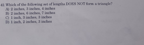 42. Which of the following set of lengths DOES NOT form a triangle? A 2 inches, 3 inches, 4 inches B 2 inches, 6 inches, 7 inches C 1 inch, 3 inches, 3 inches D 1 inch, 2 inches, 3 inches