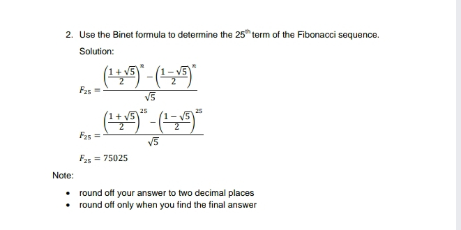 2. Use the Binet formula to determine the 25th term of the Fibonacci sequence. Solution: F_25=frac frac 1+ square root of 52n-frac 1- square root of 52n square root of 5 F_25=frac frac 1+ square root of 5225-frac 1- square root of 5225 square root of 5 F_25=75025 Note: round off your answer to two decimal places round off only when you find the final answer