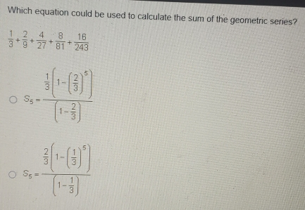 Which equation could be used to calculate the sum of the geometric series? 1/3 + 2/9 + 4/27 + 8/81 + 16/243 S_3=frac 1/3 1- 2/3 51- 2/3 S_5=frac 2/3 1- 1/3 51- 1/3