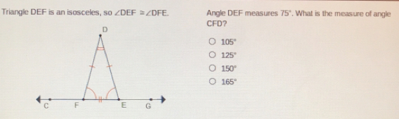 Triangle DEF is an isosceles, so angle DEF ≌ angle DFE. Angle DEF measures 75 ° . What is the measure of angle CFD? 105 ° 125 ° 150 ° 165 °