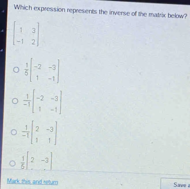 Which expression represents the inverse of the matrix below? beginbmatrix 1&3 -1&2endbmatrix 1/5 beginbmatrix -2&-3 1&-1endbmatrix 1/-1 beginbmatrix -2&-3 1&-1endbmatrix 1/-1 beginbmatrix 2&-3 1&1endbmatrix 1/5 [2-3] Mark this and return Save a