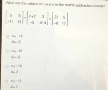 What are the values of c and d in the matrix subtraction below? beginbmatrix 6&8 -11&15endbmatrix -beginbmatrix c+2&3 -5&d-4endbmatrix =beginbmatrix 22&5 -6&17endbmatrix c=-14 d=-6 c=-18 d=-6 c=-14 d=2 c=-18 d=2