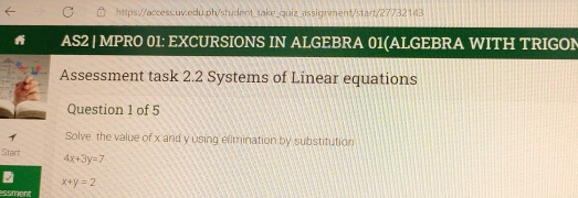 https://access.uv.edu.ph/student_take_quiz_assignment/start/27732143 AS2 | MPRO 01: EXCURSIONS IN ALGEBRA 01ALGEBRA WITH TRIGON Assessment task 2.2 Systems of Linear equations Question 1 of 5 Solve the value of x and y using elimination by substifution Stant 4x+3y=7 x+y=2 ssment