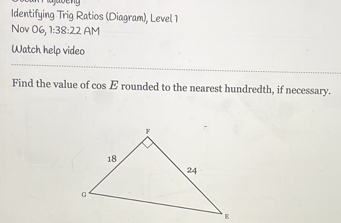 javeng Identifying Trig Ratios Diagram, Level 1 Nov 06, 1:38:22 AM Watch help video Find the value of cos E rounded to the nearest hundredth, if necessary.