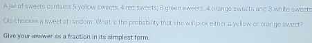 A jar of sweets contains 5 yellow sweets, 4 red sweets, 8 green sweets, 4 orange sweets and 3 white sweets Ola chooses a sweet at random. What is the probability that she will pick either a yellow or crange sweet? Give your answer as a fraction in its simplest form.