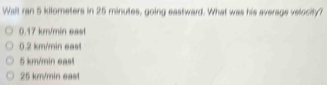 Walt ran 5 kilometers in 25 minutes, going eastward. What was his average velocity? 0.17 km/min east 0.2 km/min east 5 km/min east 25 km/min east