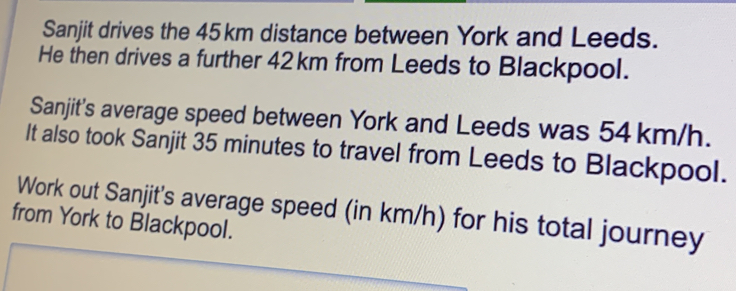 Sanjit drives the 45km distance between York and Leeds. He then drives a further 42km from Leeds to Blackpool. Sanjit's average speed between York and Leeds was 54 km/h. It also took Sanjit 35 minutes to travel from Leeds to Blackpool. Work out Sanjit's average speed in km/h for his total journey from York to Blackpool.