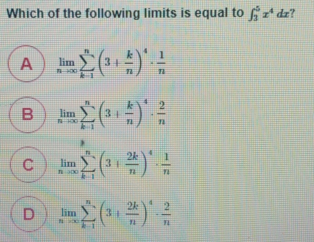 Which of the following limits is equal to ∈ t _35x4dx A limlimits _nto ∈ fty sumlimits _k-1n3+ k/n 4 . 1/n B limlimits _nto ∈ fty sumlimits _k-1n3+ k/n 4 . 2/n C limlimits _nto ∈ fty sumlimits _k-1n3+ 2k/n 4 . 1/n D limlimits _nto ∈ fty sumlimits _k-1n3+ 2k/n 4 . 2/n