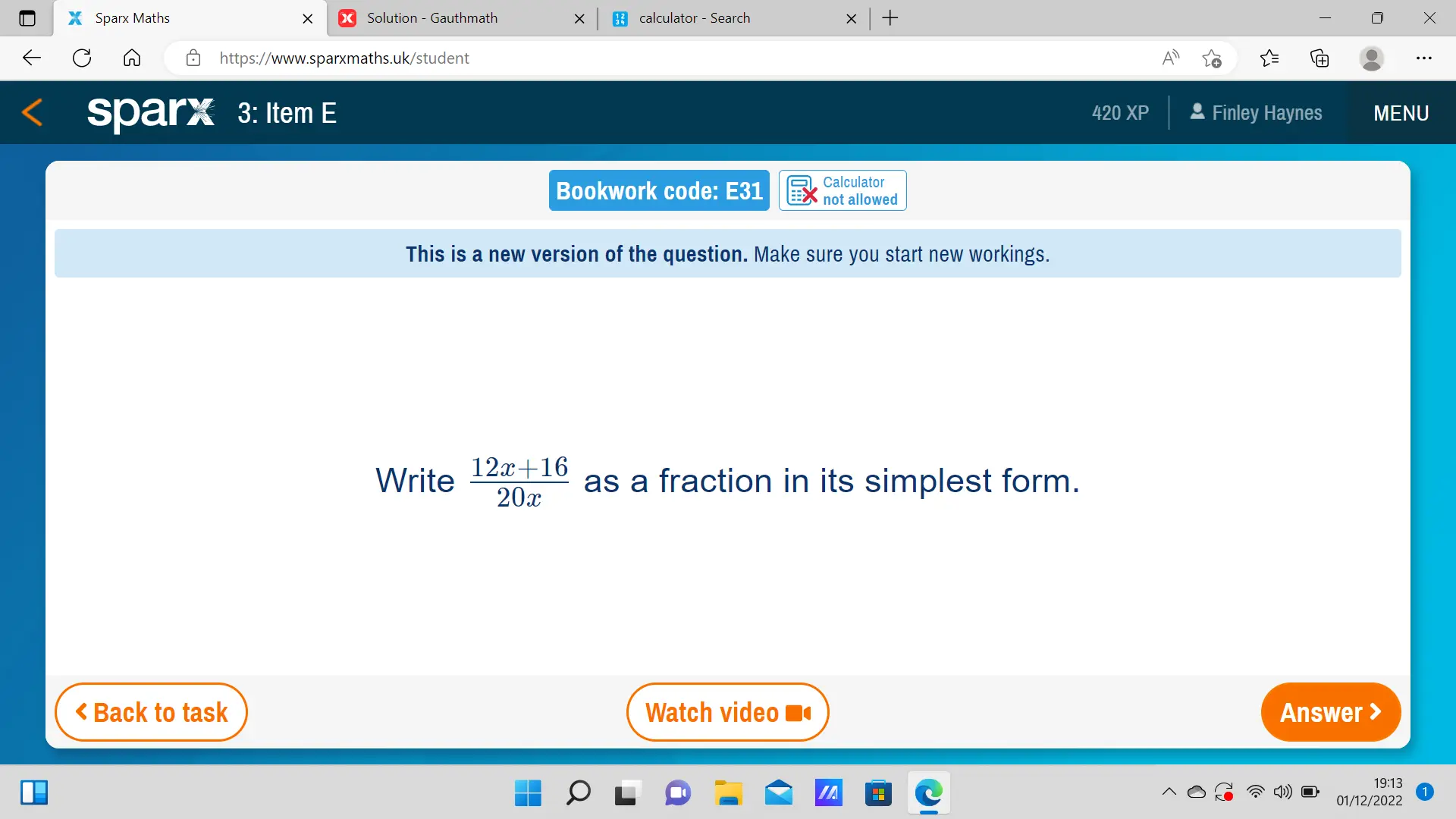 Sparx Maths Solution - Gauthmath calculator - Search X https://www.sparxmaths.uk/student sparx 3: Item E 420 XP * Finley Haynes MENU Calculator Bookwork code: E31 not allowed This is a new version of the question. Make sure you start new workings. Write 12x+16/20x as a fraction in its simplest form. < Back to task Watch video Answer > 19:13 01/12/2022