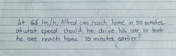 At 65 km/h, Alfred can reach home in 50 minutes. at what speed should he drive his car so that he can reach home 10 minutes earlier?